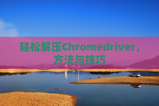 轻松解压Chromedriver，方法与技巧