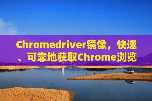 Chromedriver镜像，快速、可靠地获取Chrome浏览器驱动的工具